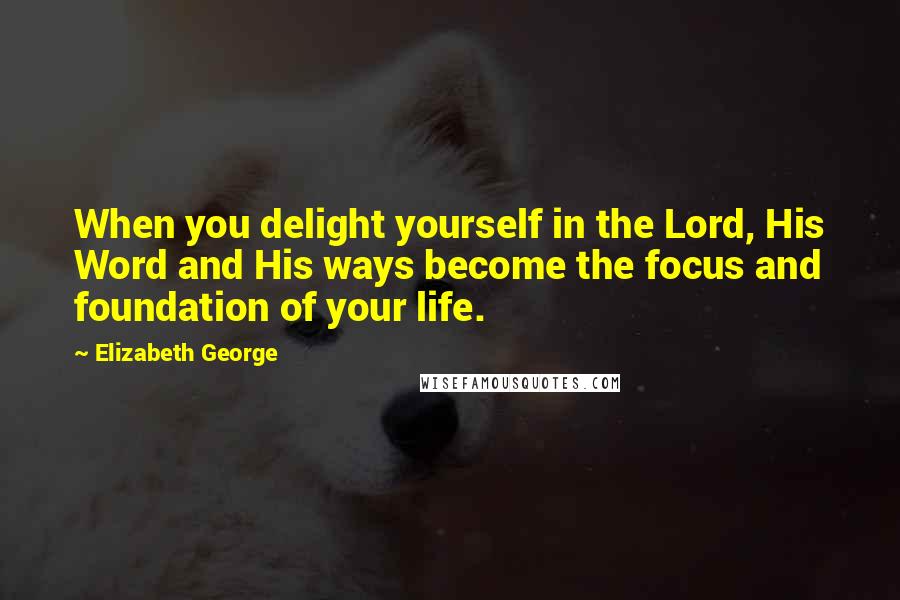 Elizabeth George Quotes: When you delight yourself in the Lord, His Word and His ways become the focus and foundation of your life.