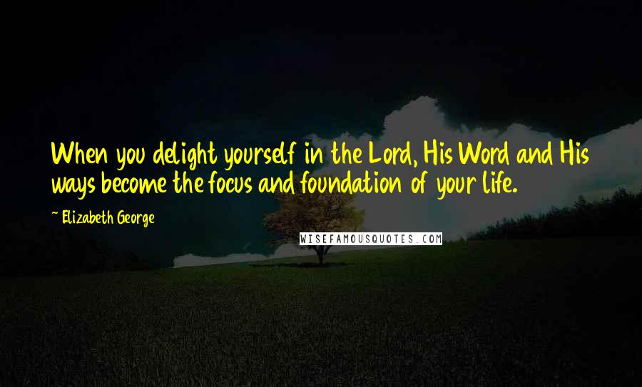 Elizabeth George Quotes: When you delight yourself in the Lord, His Word and His ways become the focus and foundation of your life.