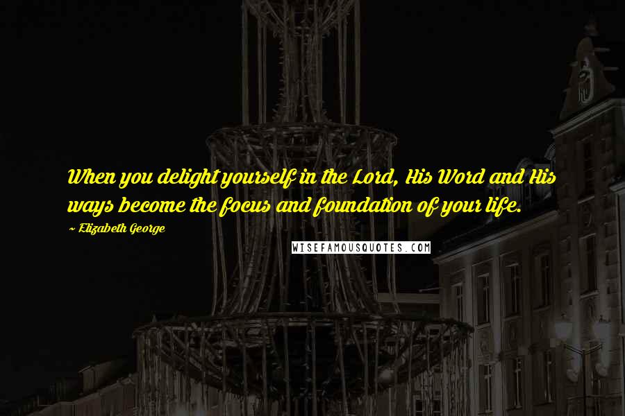 Elizabeth George Quotes: When you delight yourself in the Lord, His Word and His ways become the focus and foundation of your life.