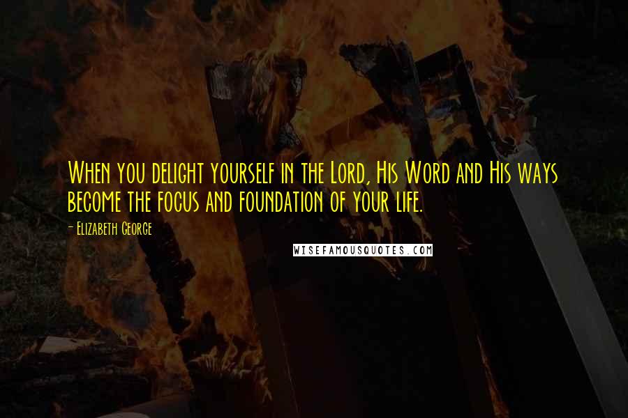 Elizabeth George Quotes: When you delight yourself in the Lord, His Word and His ways become the focus and foundation of your life.