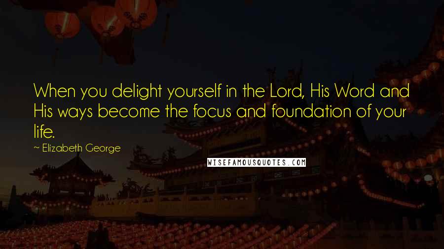 Elizabeth George Quotes: When you delight yourself in the Lord, His Word and His ways become the focus and foundation of your life.