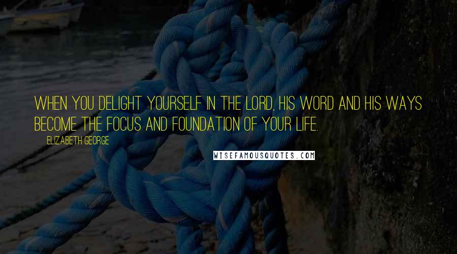 Elizabeth George Quotes: When you delight yourself in the Lord, His Word and His ways become the focus and foundation of your life.