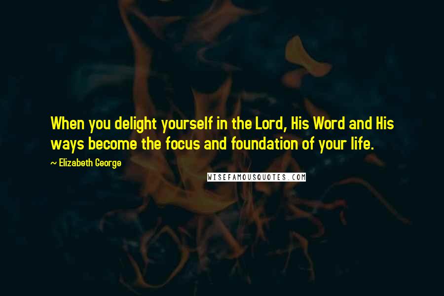 Elizabeth George Quotes: When you delight yourself in the Lord, His Word and His ways become the focus and foundation of your life.