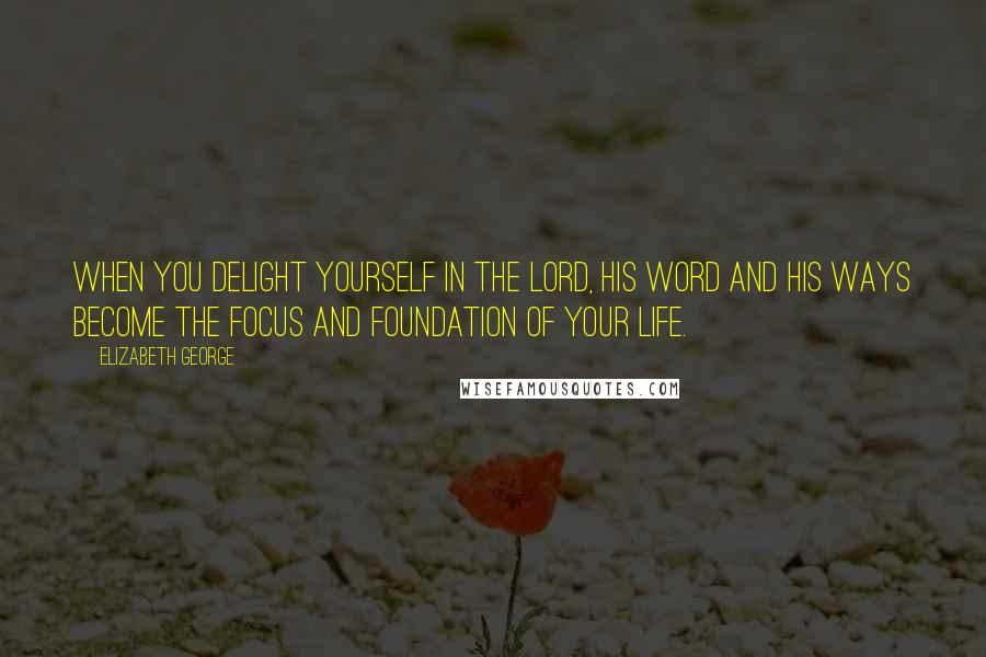 Elizabeth George Quotes: When you delight yourself in the Lord, His Word and His ways become the focus and foundation of your life.