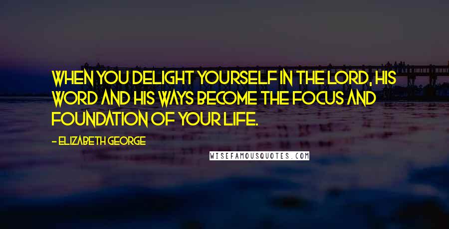 Elizabeth George Quotes: When you delight yourself in the Lord, His Word and His ways become the focus and foundation of your life.