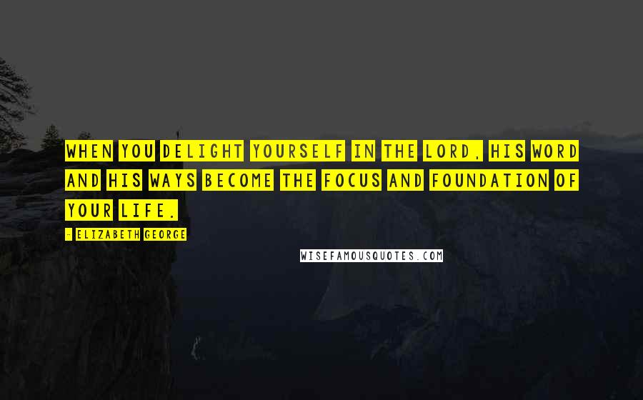 Elizabeth George Quotes: When you delight yourself in the Lord, His Word and His ways become the focus and foundation of your life.