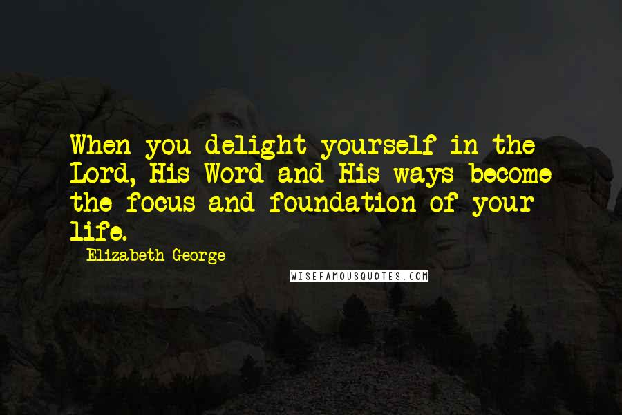 Elizabeth George Quotes: When you delight yourself in the Lord, His Word and His ways become the focus and foundation of your life.