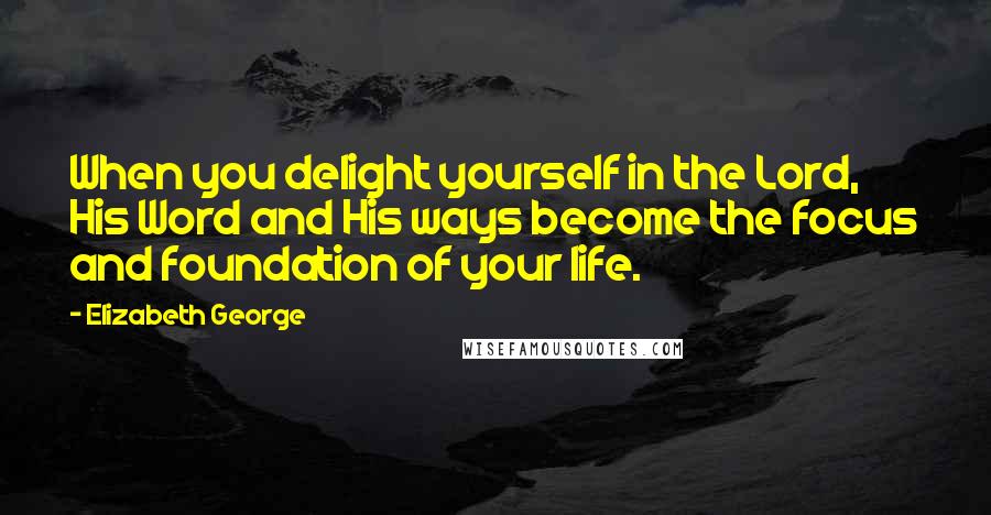 Elizabeth George Quotes: When you delight yourself in the Lord, His Word and His ways become the focus and foundation of your life.