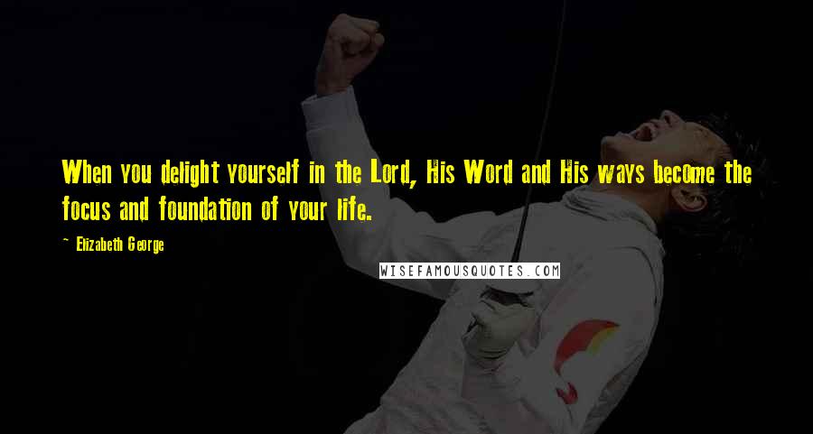 Elizabeth George Quotes: When you delight yourself in the Lord, His Word and His ways become the focus and foundation of your life.