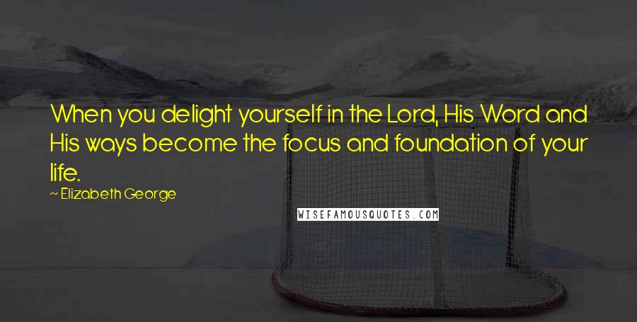Elizabeth George Quotes: When you delight yourself in the Lord, His Word and His ways become the focus and foundation of your life.