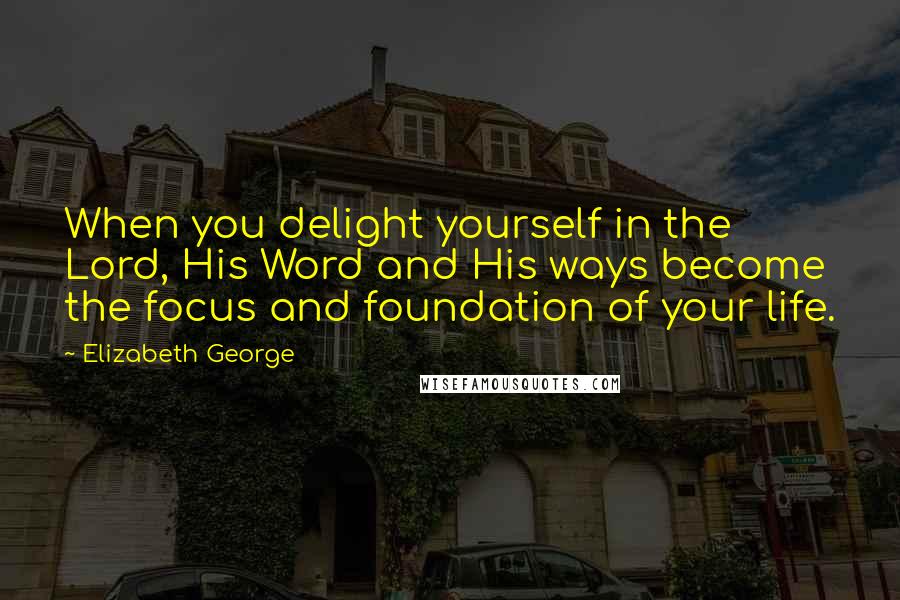 Elizabeth George Quotes: When you delight yourself in the Lord, His Word and His ways become the focus and foundation of your life.