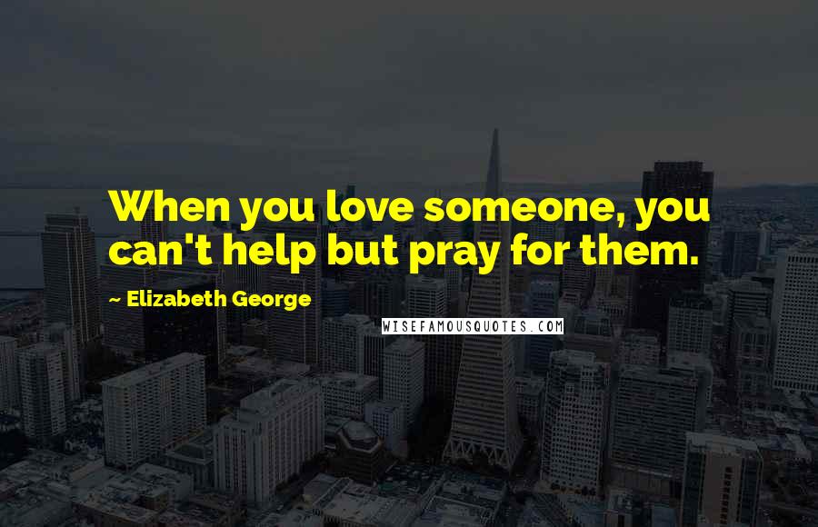 Elizabeth George Quotes: When you love someone, you can't help but pray for them.