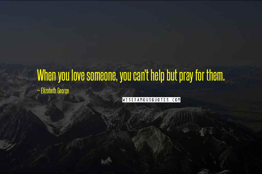 Elizabeth George Quotes: When you love someone, you can't help but pray for them.