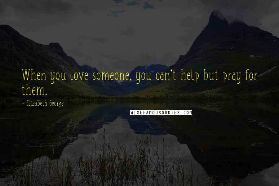 Elizabeth George Quotes: When you love someone, you can't help but pray for them.