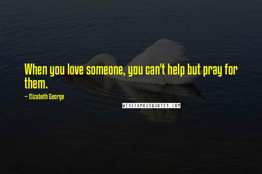 Elizabeth George Quotes: When you love someone, you can't help but pray for them.