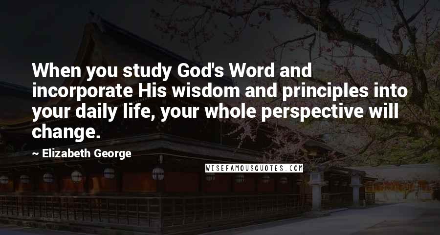 Elizabeth George Quotes: When you study God's Word and incorporate His wisdom and principles into your daily life, your whole perspective will change.