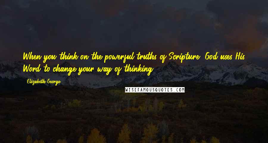 Elizabeth George Quotes: When you think on the powerful truths of Scripture, God uses His Word to change your way of thinking.