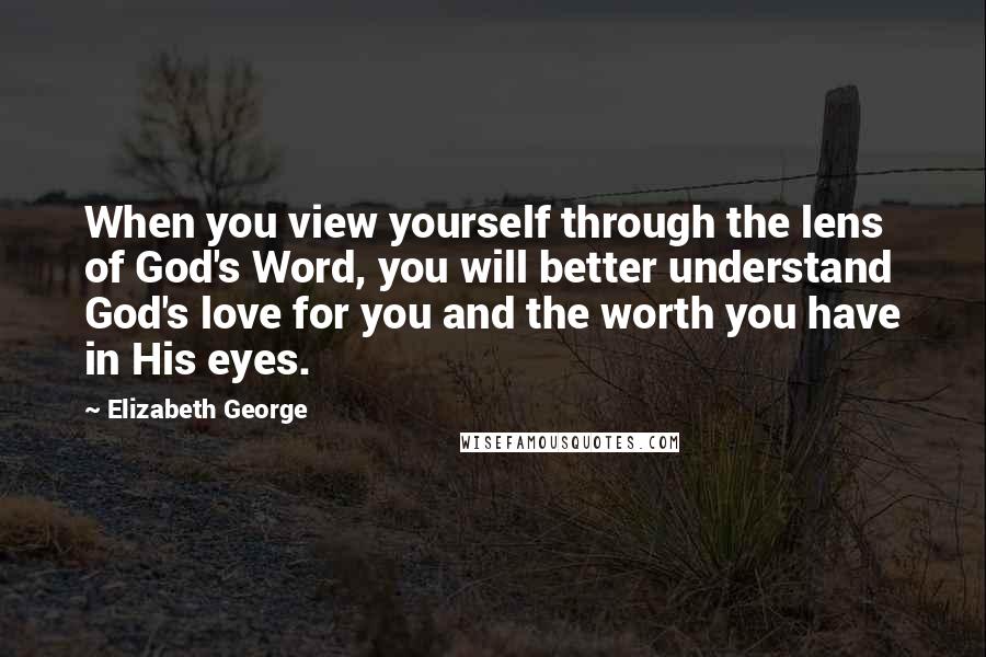 Elizabeth George Quotes: When you view yourself through the lens of God's Word, you will better understand God's love for you and the worth you have in His eyes.