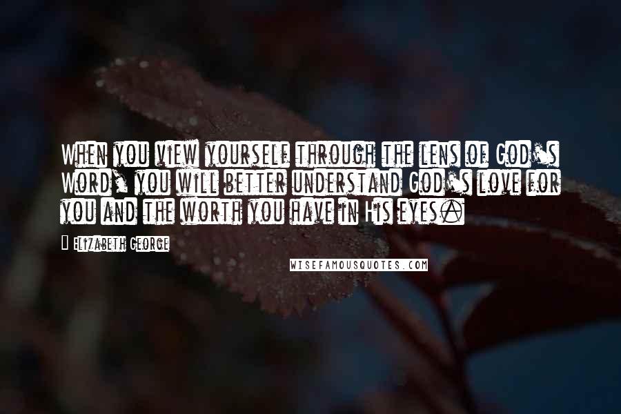 Elizabeth George Quotes: When you view yourself through the lens of God's Word, you will better understand God's love for you and the worth you have in His eyes.