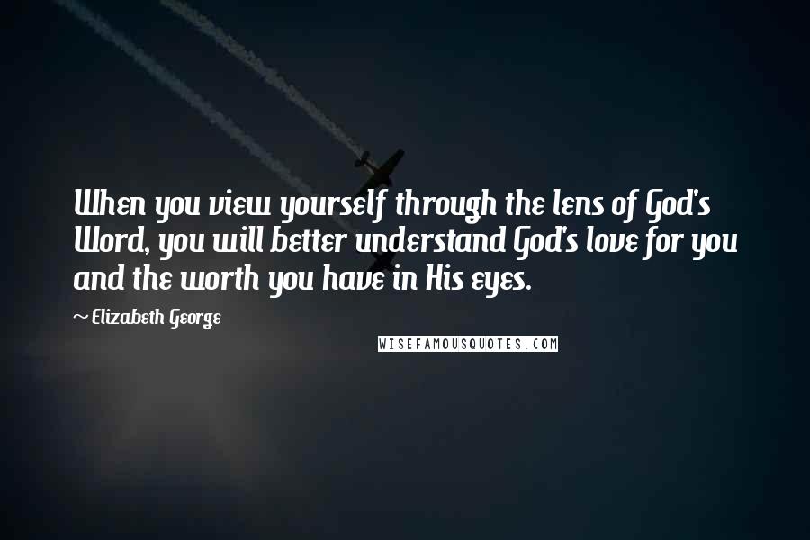 Elizabeth George Quotes: When you view yourself through the lens of God's Word, you will better understand God's love for you and the worth you have in His eyes.