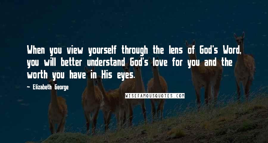 Elizabeth George Quotes: When you view yourself through the lens of God's Word, you will better understand God's love for you and the worth you have in His eyes.