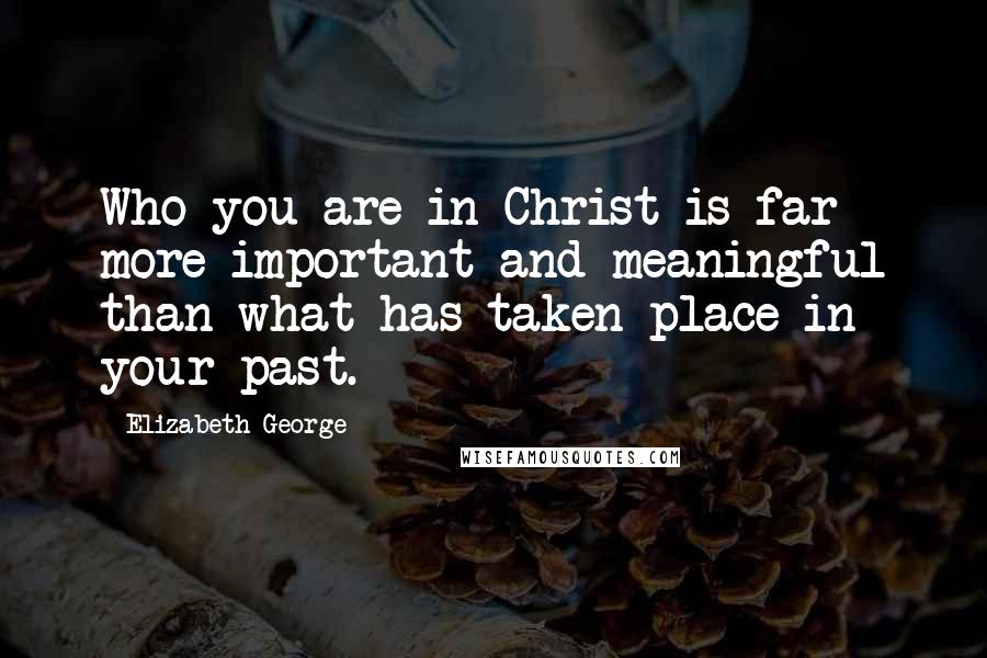 Elizabeth George Quotes: Who you are in Christ is far more important and meaningful than what has taken place in your past.