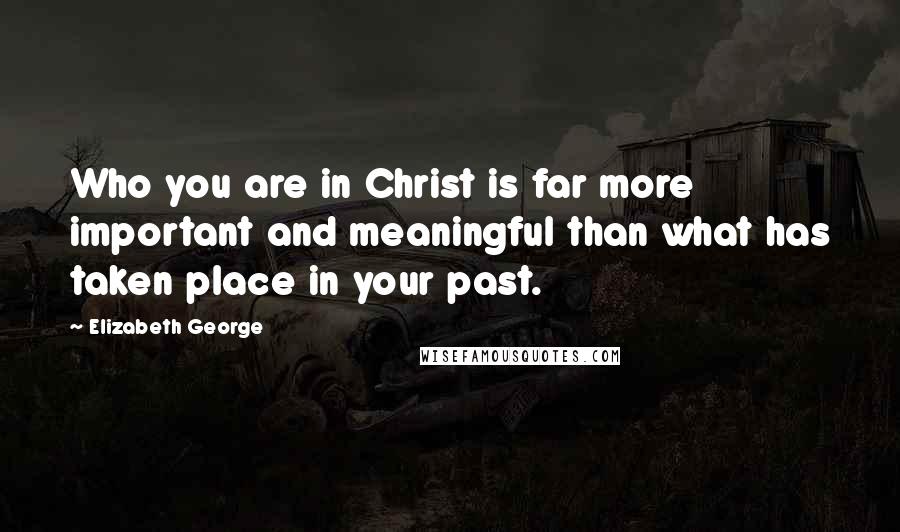 Elizabeth George Quotes: Who you are in Christ is far more important and meaningful than what has taken place in your past.