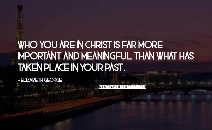 Elizabeth George Quotes: Who you are in Christ is far more important and meaningful than what has taken place in your past.