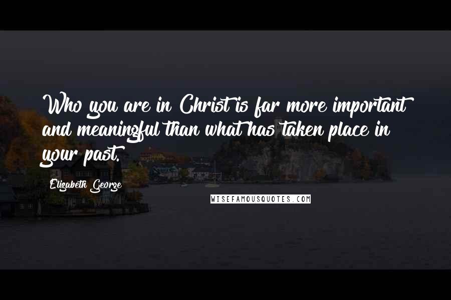 Elizabeth George Quotes: Who you are in Christ is far more important and meaningful than what has taken place in your past.