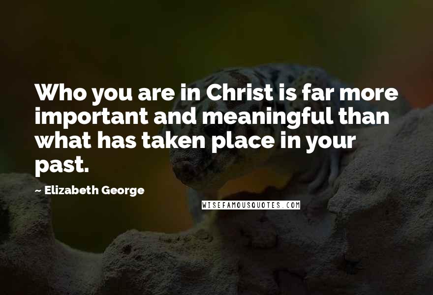 Elizabeth George Quotes: Who you are in Christ is far more important and meaningful than what has taken place in your past.