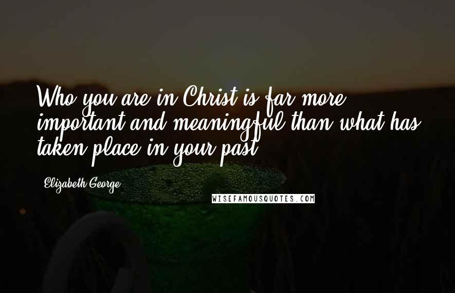 Elizabeth George Quotes: Who you are in Christ is far more important and meaningful than what has taken place in your past.