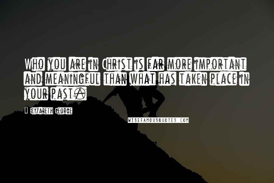 Elizabeth George Quotes: Who you are in Christ is far more important and meaningful than what has taken place in your past.