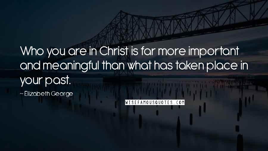 Elizabeth George Quotes: Who you are in Christ is far more important and meaningful than what has taken place in your past.