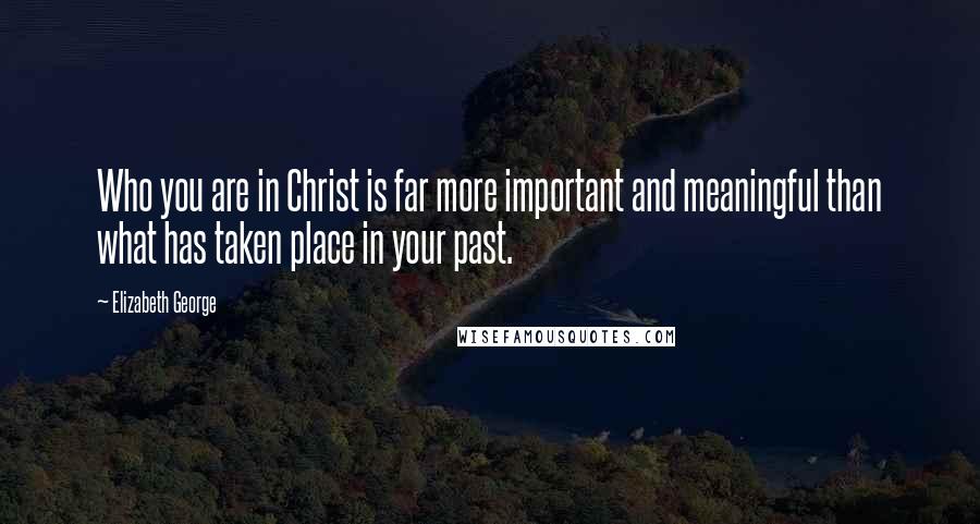 Elizabeth George Quotes: Who you are in Christ is far more important and meaningful than what has taken place in your past.