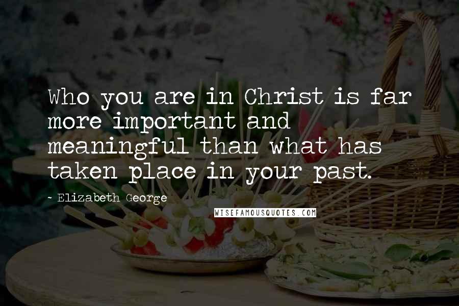 Elizabeth George Quotes: Who you are in Christ is far more important and meaningful than what has taken place in your past.