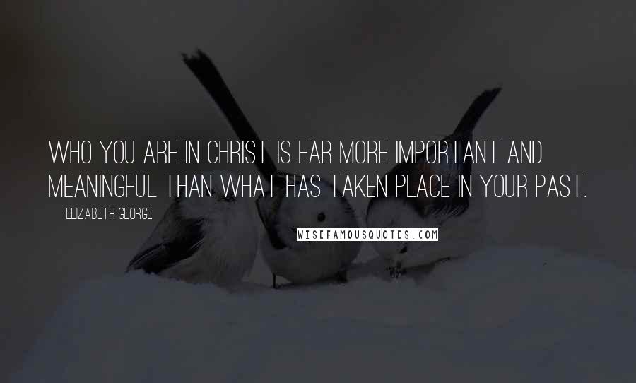 Elizabeth George Quotes: Who you are in Christ is far more important and meaningful than what has taken place in your past.