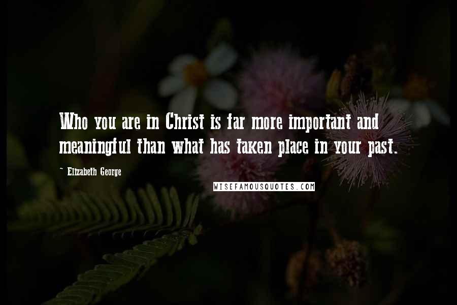 Elizabeth George Quotes: Who you are in Christ is far more important and meaningful than what has taken place in your past.