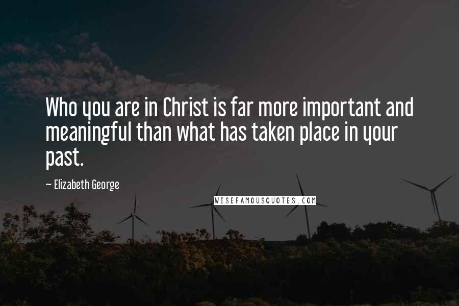 Elizabeth George Quotes: Who you are in Christ is far more important and meaningful than what has taken place in your past.