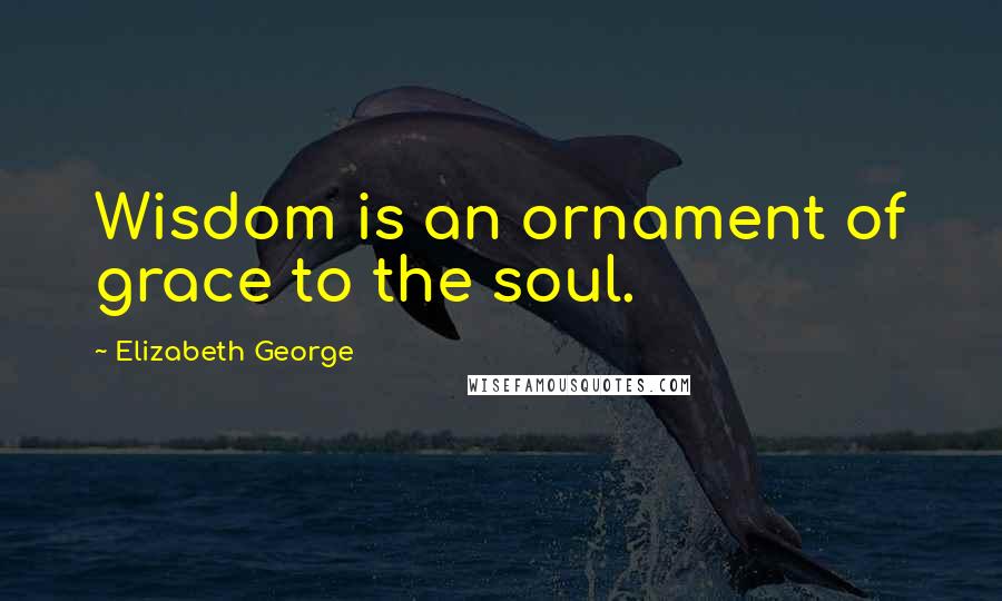 Elizabeth George Quotes: Wisdom is an ornament of grace to the soul.