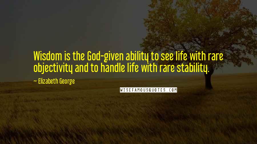 Elizabeth George Quotes: Wisdom is the God-given ability to see life with rare objectivity and to handle life with rare stability.