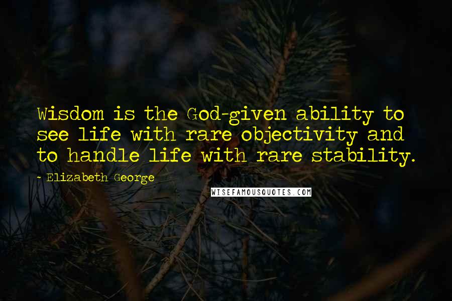 Elizabeth George Quotes: Wisdom is the God-given ability to see life with rare objectivity and to handle life with rare stability.