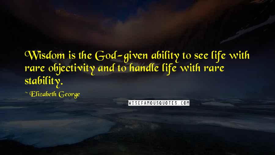 Elizabeth George Quotes: Wisdom is the God-given ability to see life with rare objectivity and to handle life with rare stability.