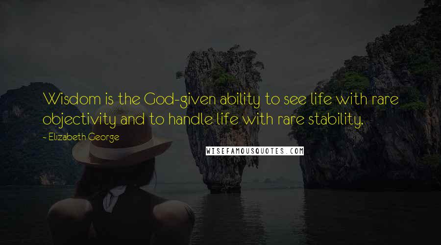 Elizabeth George Quotes: Wisdom is the God-given ability to see life with rare objectivity and to handle life with rare stability.