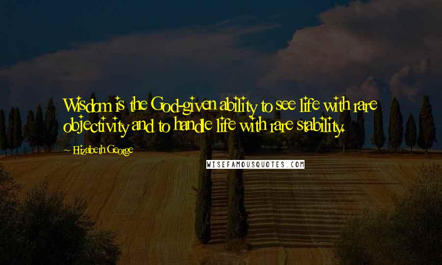 Elizabeth George Quotes: Wisdom is the God-given ability to see life with rare objectivity and to handle life with rare stability.