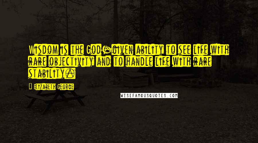 Elizabeth George Quotes: Wisdom is the God-given ability to see life with rare objectivity and to handle life with rare stability.