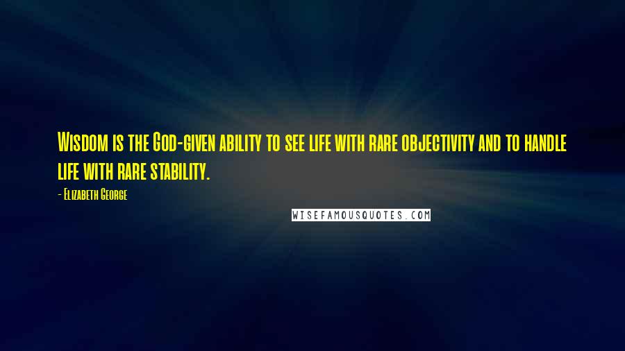 Elizabeth George Quotes: Wisdom is the God-given ability to see life with rare objectivity and to handle life with rare stability.