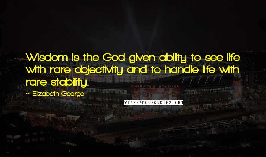 Elizabeth George Quotes: Wisdom is the God-given ability to see life with rare objectivity and to handle life with rare stability.