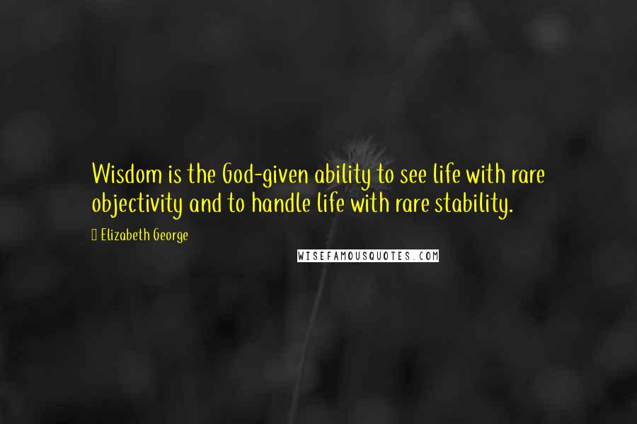 Elizabeth George Quotes: Wisdom is the God-given ability to see life with rare objectivity and to handle life with rare stability.