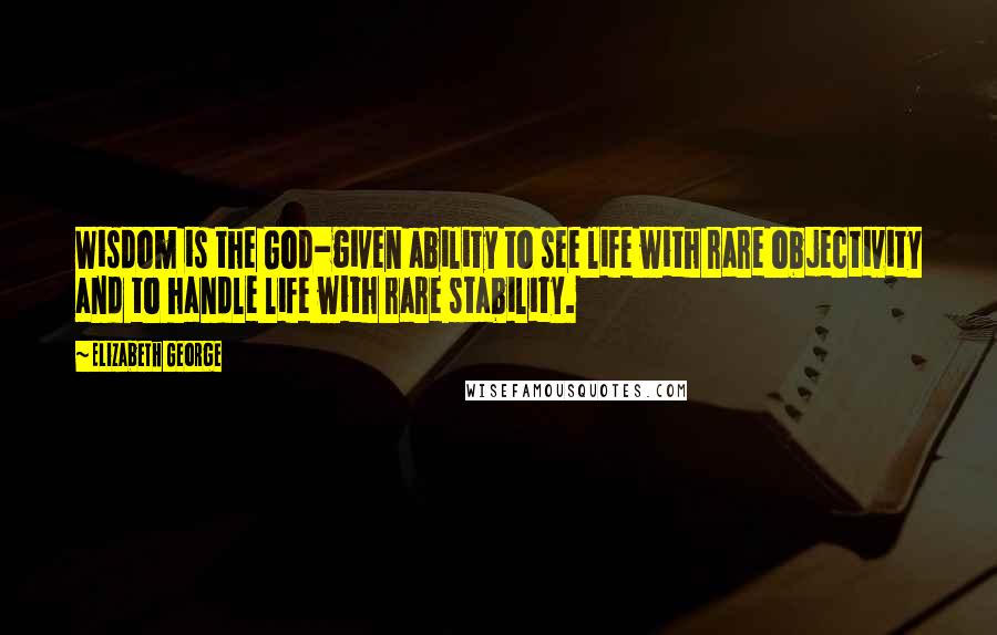 Elizabeth George Quotes: Wisdom is the God-given ability to see life with rare objectivity and to handle life with rare stability.