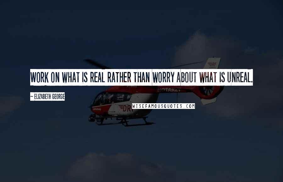 Elizabeth George Quotes: Work on what is real rather than worry about what is unreal.